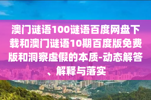 澳门谜语100谜语百度网盘下载和澳门谜语10期百度版免费版和洞察虚假的本质-动态解答、解释与落实