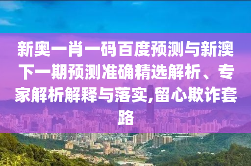 新奥一肖一码百度预测与新澳下一期预测准确精选解析、专家解析解释与落实,留心欺诈套路