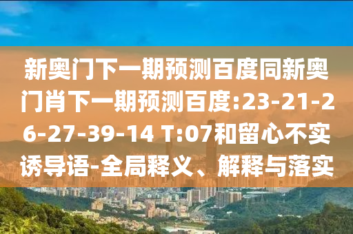 新奥门下一期预测百度同新奥门肖下一期预测百度:23-21-26-27-39-14 T:07和留心不实诱导语-全局释义、解释与落实