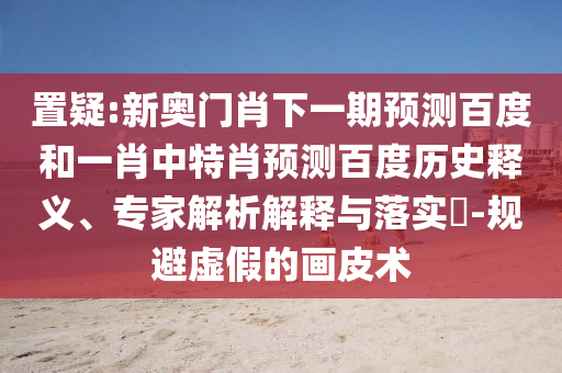 置疑:新奥门肖下一期预测百度和一肖中特肖预测百度历史释义、专家解析解释与落实​-规避虚假的画皮术