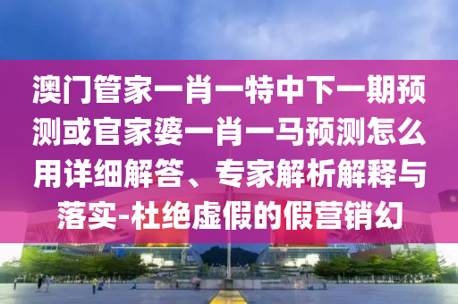 澳门管家一肖一特中下一期预测或官家婆一肖一马预测怎么用详细解答、专家解析解释与落实-杜绝虚假的假营销幻