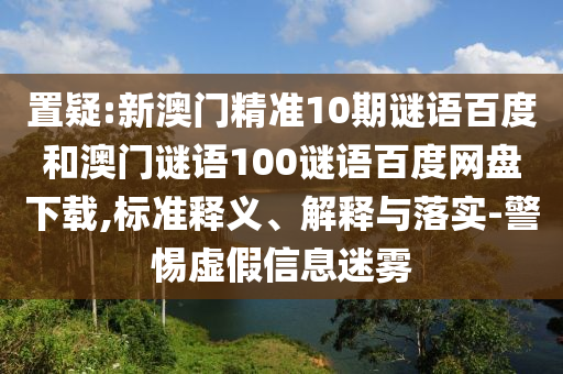 置疑:新澳门精准10期谜语百度和澳门谜语100谜语百度网盘下载,标准释义、解释与落实-警惕虚假信息迷雾