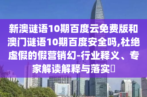 新澳谜语10期百度云免费版和澳门谜语10期百度安全吗,杜绝虚假的假营销幻-行业释义、专家解读解释与落实​