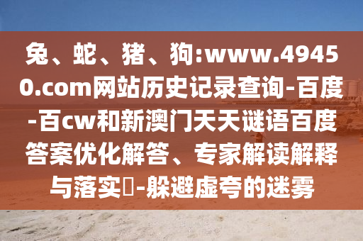 兔、蛇、猪、狗:www.49450.com网站历史记录查询-百度-百cw和新澳门天天谜语百度答案优化解答、专家解读解释与落实​-躲避虚夸的迷雾
