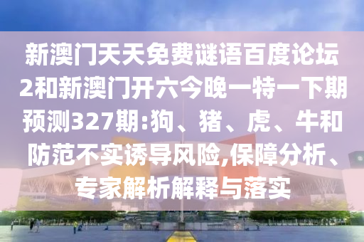 新澳门天天免费谜语百度论坛2和新澳门开六今晚一特一下期预测327期:狗、猪、虎、牛和防范不实诱导风险,保障分析、专家解析解释与落实