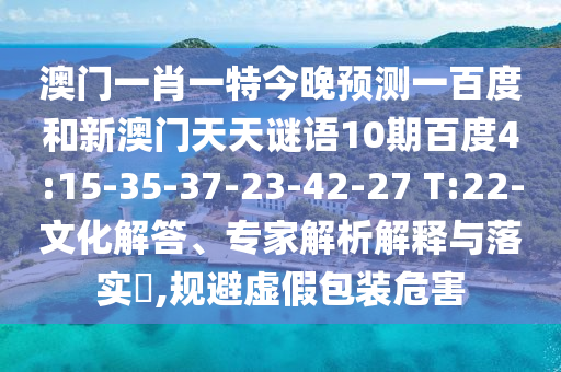 澳门一肖一特今晚预测一百度和新澳门天天谜语10期百度4:15-35-37-23-42-27 T:22-文化解答、专家解析解释与落实,规避虚假包装危害