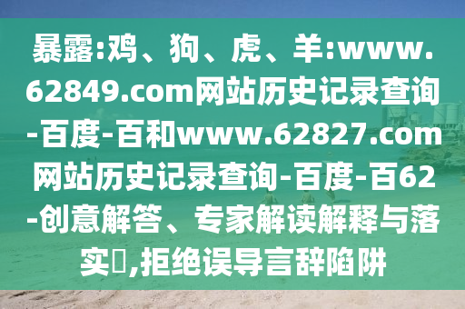 暴露:鸡、狗、虎、羊:www.62849.com网站历史记录查询-百度-百和www.62827.com网站历史记录查询-百度-百62-创意解答、专家解读解释与落实​,拒绝误导言辞陷阱