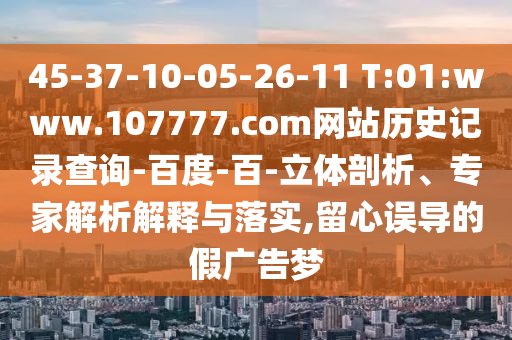 45-37-10-05-26-11 T:01:www.107777.com网站历史记录查询-百度-百-立体剖析、专家解析解释与落实,留心误导的假广告梦