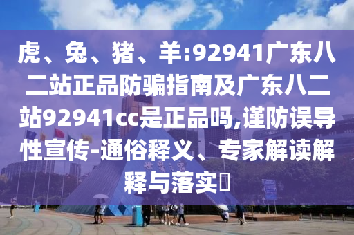 虎、兔、猪、羊:92941广东八二站正品防骗指南及广东八二站92941cc是正品吗,谨防误导性宣传-通俗释义、专家解读解释与落实​