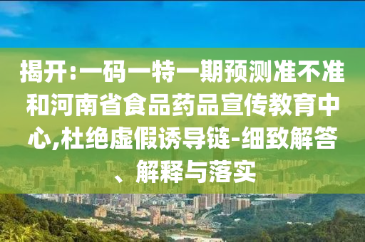 揭开:一码一特一期预测准不准和河南省食品药品宣传教育中心,杜绝虚假诱导链-细致解答、解释与落实