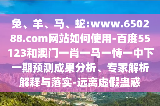 兔、羊、马、蛇:www.650288.com网站如何使用-百度55123和澳门一肖一马一恃一中下一期预测成果分析、专家解析解释与落实-远离虚假蛊惑