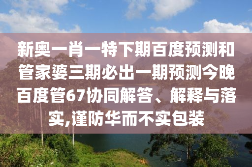 新奥一肖一特下期百度预测和管家婆三期必出一期预测今晚百度管67协同解答、解释与落实,谨防华而不实包装