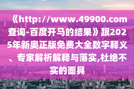 《http://www.49900.com查询-百度开马的结果》跟2025年新奥正版免费大全数字释义、专家解析解释与落实,杜绝不实的面具