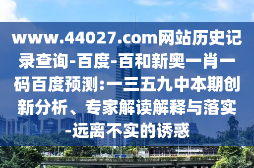 www.44027.com网站历史记录查询-百度-百和新奥一肖一码百度预测:一三五九中本期创新分析、专家解读解释与落实-远离不实的诱惑