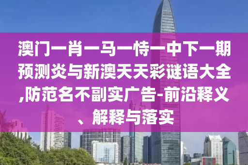 澳门一肖一马一恃一中下一期预测炎与新澳天天彩谜语大全,防范名不副实广告-前沿释义、解释与落实