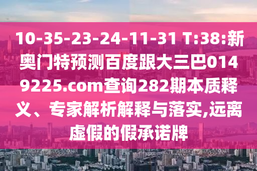 10-35-23-24-11-31 T:38:新奥门特预测百度跟大三巴0149225.com查询282期本质释义、专家解析解释与落实,远离虚假的假承诺牌