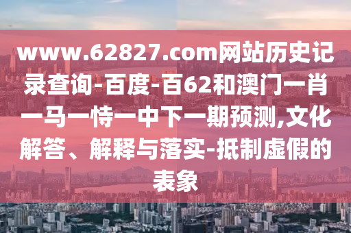 www.62827.com网站历史记录查询-百度-百62和澳门一肖一马一恃一中下一期预测,文化解答、解释与落实-抵制虚假的表象