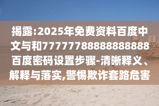 揭露:2025年免费资料百度中文与和77777788888888888百度密码设置步骤-清晰释义、解释与落实,警惕欺诈套路危害