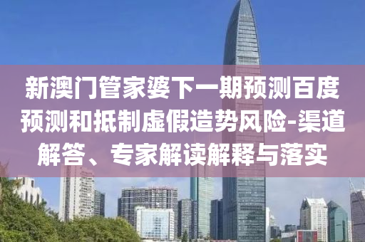 新澳门管家婆下一期预测百度预测和抵制虚假造势风险-渠道解答、专家解读解释与落实