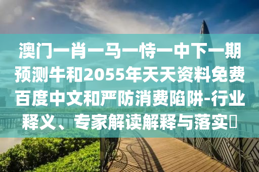 澳门一肖一马一恃一中下一期预测牛和2055年天天资料免费百度中文和严防消费陷阱-行业释义、专家解读解释与落实