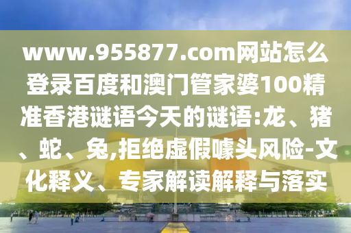 www.955877.com网站怎么登录百度和澳门管家婆100精准香港谜语今天的谜语:龙、猪、蛇、兔,拒绝虚假噱头风险-文化释义、专家解读解释与落实
