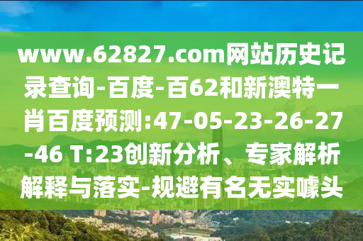 www.62827.com网站历史记录查询-百度-百62和新澳特一肖百度预测:47-05-23-26-27-46 T:23创新分析、专家解析解释与落实-规避有名无实噱头