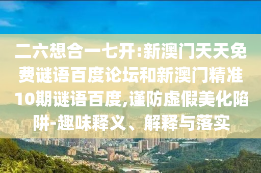 二六想合一七开:新澳门天天免费谜语百度论坛和新澳门精准10期谜语百度,谨防虚假美化陷阱-趣味释义、解释与落实