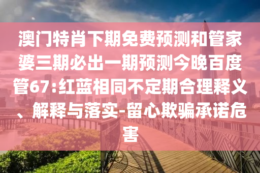 澳门特肖下期免费预测和管家婆三期必出一期预测今晚百度管67:红蓝相同不定期合理释义、解释与落实-留心欺骗承诺危害