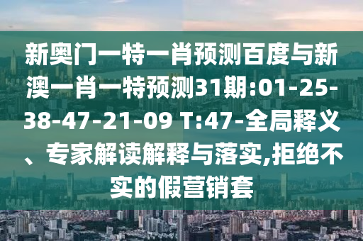 新奥门一特一肖预测百度与新澳一肖一特预测31期:01-25-38-47-21-09 T:47-全局释义、专家解读解释与落实,拒绝不实的假营销套