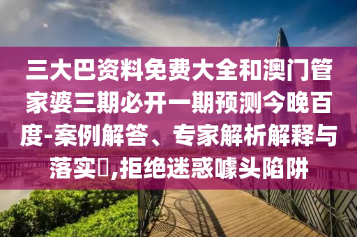 三大巴资料免费大全和澳门管家婆三期必开一期预测今晚百度-案例解答、专家解析解释与落实,拒绝迷惑噱头陷阱