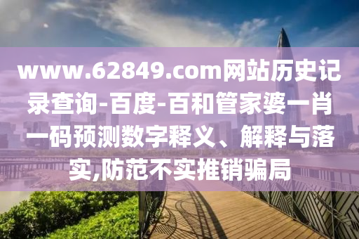 www.62849.com网站历史记录查询-百度-百和管家婆一肖一码预测数字释义、解释与落实,防范不实推销骗局