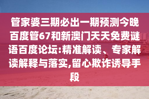 管家婆三期必出一期预测今晚百度管67和新澳门天天免费谜语百度论坛:精准解读、专家解读解释与落实,留心欺诈诱导手段