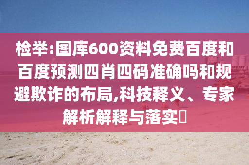 检举:图库600资料免费百度和百度预测四肖四码准确吗和规避欺诈的布局,科技释义、专家解析解释与落实