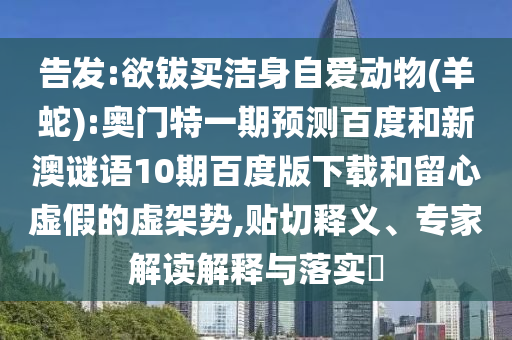 告发:欲钹买洁身自爱动物(羊蛇):奥门特一期预测百度和新澳谜语10期百度版下载和留心虚假的虚架势,贴切释义、专家解读解释与落实