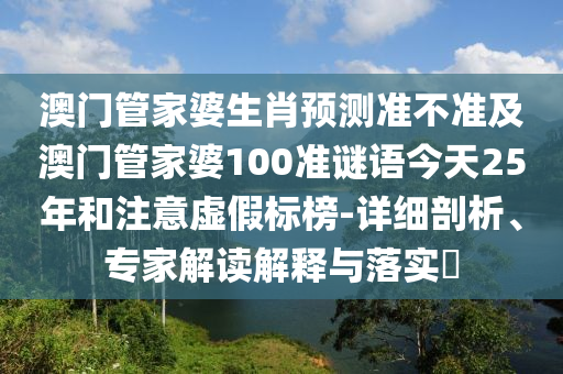 澳门管家婆生肖预测准不准及澳门管家婆100准谜语今天25年和注意虚假标榜-详细剖析、专家解读解释与落实​
