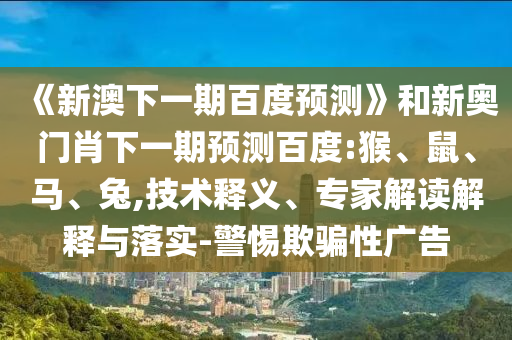 《新澳下一期百度预测》和新奥门肖下一期预测百度:猴、鼠、马、兔,技术释义、专家解读解释与落实-警惕欺骗性广告