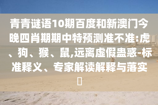 青青谜语10期百度和新澳门今晚四肖期期中特预测准不准:虎、狗、猴、鼠,远离虚假蛊惑-标准释义、专家解读解释与落实​
