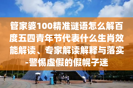 管家婆100精准谜语怎么解百度五四青年节代表什么生肖效能解读、专家解读解释与落实-警惕虚假的假幌子迷