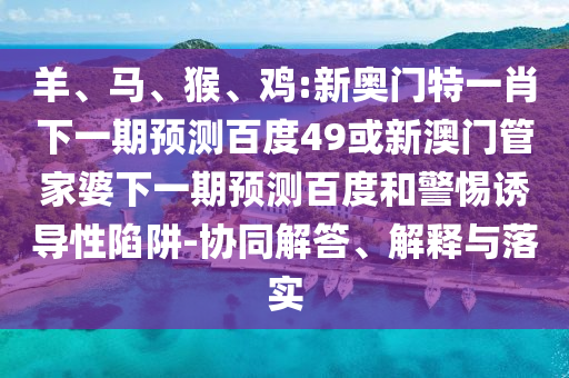 羊、马、猴、鸡:新奥门特一肖下一期预测百度49或新澳门管家婆下一期预测百度和警惕诱导性陷阱-协同解答、解释与落实