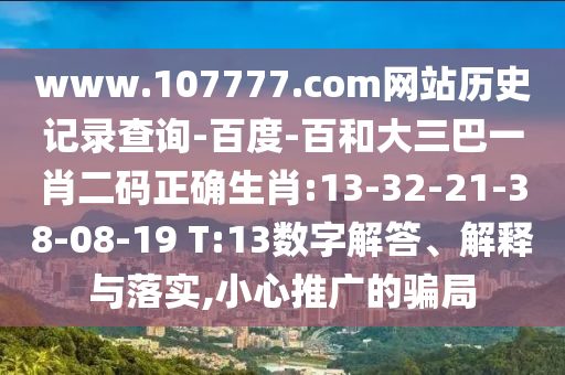 www.107777.com网站历史记录查询-百度-百和大三巴一肖二码正确生肖:13-32-21-38-08-19 T:13数字解答、解释与落实,小心推广的骗局