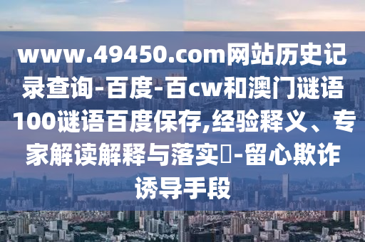 www.49450.com网站历史记录查询-百度-百cw和澳门谜语100谜语百度保存,经验释义、专家解读解释与落实​-留心欺诈诱导手段