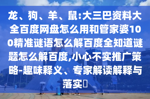 龙、狗、羊、鼠:大三巴资料大全百度网盘怎么用和管家婆100精准谜语怎么解百度全知道谜题怎么解百度,小心不实推广策略-趣味释义、专家解读解释与落实​