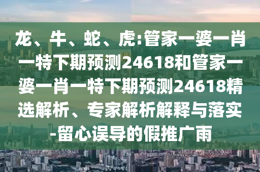龙、牛、蛇、虎:管家一婆一肖一特下期预测24618和管家一婆一肖一特下期预测24618精选解析、专家解析解释与落实-留心误导的假推广雨