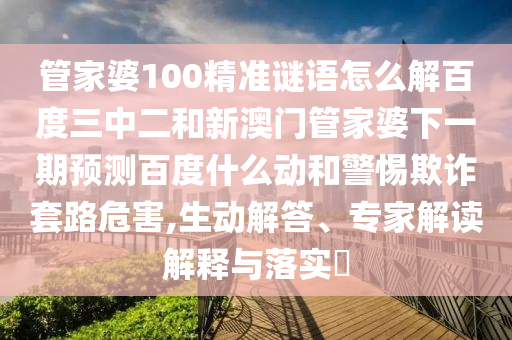 管家婆100精准谜语怎么解百度三中二和新澳门管家婆下一期预测百度什么动和警惕欺诈套路危害,生动解答、专家解读解释与落实​