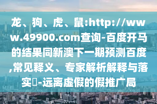 龙、狗、虎、鼠:http://www.49900.com查询-百度开马的结果同新澳下一期预测百度,常见释义、专家解析解释与落实​-远离虚假的假推广局