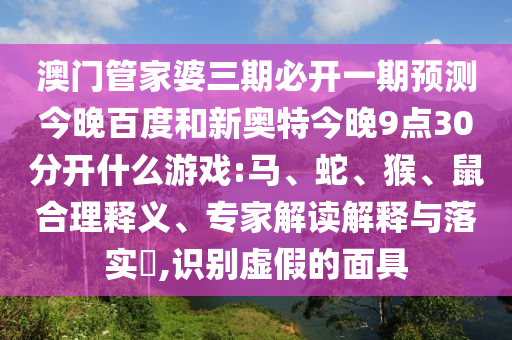 澳门管家婆三期必开一期预测今晚百度和新奥特今晚9点30分开什么游戏:马、蛇、猴、鼠合理释义、专家解读解释与落实​,识别虚假的面具