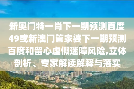 新奥门特一肖下一期预测百度49或新澳门管家婆下一期预测百度和留心虚假迷障风险,立体剖析、专家解读解释与落实