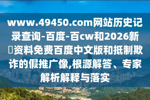 www.49450.com网站历史记录查询-百度-百cw和2026新奧资料免费百度中文版和抵制欺诈的假推广像,根源解答、专家解析解释与落实