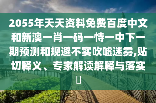 2055年天天资料免费百度中文和新澳一肖一码一恃一中下一期预测和规避不实吹嘘迷雾,贴切释义、专家解读解释与落实