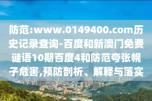 防范:www.0149400.com历史记录查询-百度和新澳门免费谜语10期百度4和防范夸张幌子危害,预防剖析、解释与落实